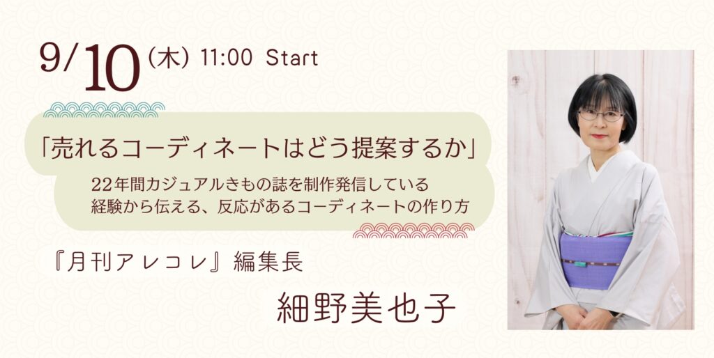 9月10日(木) 11:00 start
「売れるコーディネートは同提案するか」
22年間カジュアルきもの誌を製作発信している経験から伝える、反応があるコーディネートの作り方
『月刊アレコレ』編集長
細野美也子